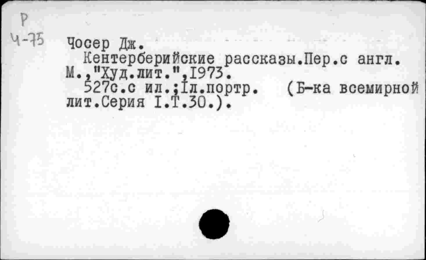 ﻿Чосер Дж.
Кентерберийские рассказы.Пер.с англ.
М.,"Худ.лит.”,1975.
527с.с ил.;1л.портр. (Б-ка всемирной лит.Серия 1.Т.50.).